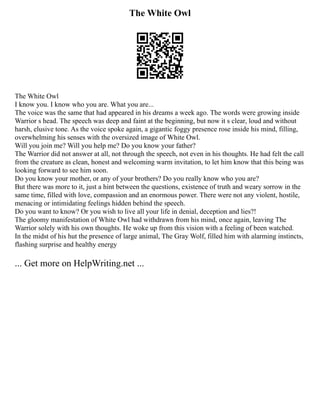 The White Owl
The White Owl
I know you. I know who you are. What you are...
The voice was the same that had appeared in his dreams a week ago. The words were growing inside
Warrior s head. The speech was deep and faint at the beginning, but now it s clear, loud and without
harsh, elusive tone. As the voice spoke again, a gigantic foggy presence rose inside his mind, filling,
overwhelming his senses with the oversized image of White Owl.
Will you join me? Will you help me? Do you know your father?
The Warrior did not answer at all, not through the speech, not even in his thoughts. He had felt the call
from the creature as clean, honest and welcoming warm invitation, to let him know that this being was
looking forward to see him soon.
Do you know your mother, or any of your brothers? Do you really know who you are?
But there was more to it, just a hint between the questions, existence of truth and weary sorrow in the
same time, filled with love, compassion and an enormous power. There were not any violent, hostile,
menacing or intimidating feelings hidden behind the speech.
Do you want to know? Or you wish to live all your life in denial, deception and lies?!
The gloomy manifestation of White Owl had withdrawn from his mind, once again, leaving The
Warrior solely with his own thoughts. He woke up from this vision with a feeling of been watched.
In the midst of his hut the presence of large animal, The Gray Wolf, filled him with alarming instincts,
flashing surprise and healthy energy
... Get more on HelpWriting.net ...
 