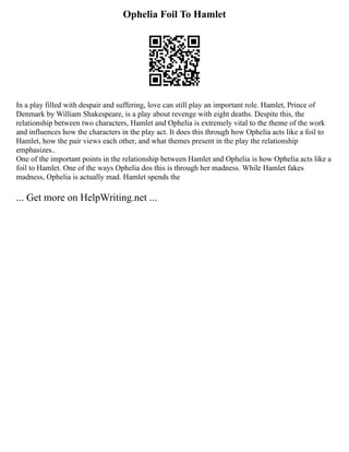 Ophelia Foil To Hamlet
In a play filled with despair and suffering, love can still play an important role. Hamlet, Prince of
Denmark by William Shakespeare, is a play about revenge with eight deaths. Despite this, the
relationship between two characters, Hamlet and Ophelia is extremely vital to the theme of the work
and influences how the characters in the play act. It does this through how Ophelia acts like a foil to
Hamlet, how the pair views each other, and what themes present in the play the relationship
emphasizes..
One of the important points in the relationship between Hamlet and Ophelia is how Ophelia acts like a
foil to Hamlet. One of the ways Ophelia dos this is through her madness. While Hamlet fakes
madness, Ophelia is actually mad. Hamlet spends the
... Get more on HelpWriting.net ...
 