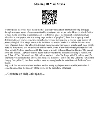 Meaning Of Mass Media
When we hear the words mass media most of us usually think about information being conveyed
through a modern means of communication like television, internet, or radio. However, the definition
of mass media according to dictionary.com is as follows; any of the means of communication, as
television or newspapers, that reach very large numbers of people.(5) Since this is a pretty broad
definition, this, of course, could also mean books, because they are able to reach a large number of
people, though it takes longer to reach the audiences because of production and distribution times.
Now, of course, things like television, internet, magazines, and newspapers usually reach more people,
there are many books that have sold millions of copies. Some of these include religious text like the
Bible about 2.5 billion have been sold, The Koran at about 3 billion sold and the Book of Mormon at
about 150 million.(1,3) Other famous books that have sold in the millions according to Ranker.com
are A Tale of Two Cities with over 200 million sold and Lord of the Rings with 150 million sold.(2)
There are even some children s books that have sold millions of copies like The Cat in the Hat and the
Hungry Caterpillar.(2) Just these numbers alone are enough to be included in the definition of mass
media.
Any book that has these types of numbers has had a very big impact on the world s population. It
could be argued that the majority of the people on the Earth have either read
... Get more on HelpWriting.net ...
 