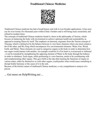 Traditional Chinese Medicine
Traditional Chinese medicine has had a broad history and with it even broader applications. It has seen
use for over twenty five thousand years within China s borders and is still being used, researched, and
refined in modern times.
The concepts of traditional Chinese medicine found it s basis in the philosophy of Taoism, which
focuses on balancing the body with environment to achieve optimum health and sustainability as
opposed to treating illness by itself. The emphasis on harmony originates from the Taoism concept of
Yinyang, which is defined as by the balance between it s two basic elements where one must contain a
bit of the other, and Wu Xing which encompasses five environmental elements: Water, Fire, Wood,
Earth, and Metal. These elements are used to categorize organs in the body in order to determine how
one organ would interact with another. An example would be if a Fire heart is overstressed or inflamed
, it can be remedied by strengthening the opposing element of Water in the body through the kidneys
in order to rebalance. Each organ, while performing it s own function, needs to be coordinating with
and complementing other organs. This gave birth to the idea that tracking the functions of organs in
various states, either by themselves or with other organs, could predict what would cause something to
disrupt bodily harmony or the cause of it in the sick.
Because of the holistic nature of traditional Chinese medicine, a very comprehensive analysis of a
person
... Get more on HelpWriting.net ...
 