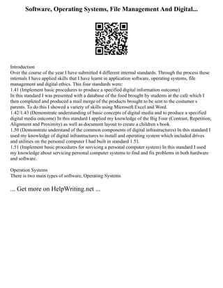Software, Operating Systems, File Management And Digital...
Introduction
Over the course of the year I have submitted 4 different internal standards. Through the process these
internals I have applied skills that I have learnt in application software, operating systems, file
management and digital ethics. This four standards were:
1.41 (Implement basic procedures to produce a specified digital information outcome)
In this standard I was presented with a database of the food brought by students at the café which I
then completed and produced a mail merge of the products brought to be sent to the costumer s
parents. To do this I showed a variety of skills using Microsoft Excel and Word.
1.42/1.43 (Demonstrate understanding of basic concepts of digital media and to produce a specified
digital media outcome) In this standard I applied my knowledge of the Big Four (Contrast, Repetition,
Alignment and Proximity) as well as document layout to create a children s book.
1.50 (Demonstrate understand of the common components of digital infrastructures) In this standard I
used my knowledge of digital infrastructures to install and operating system which included drives
and utilities on the personal computer I had built in standard 1.51.
1.51 (Implement basic procedures for servicing a personal computer system) In this standard I used
my knowledge about servicing personal computer systems to find and fix problems in both hardware
and software.
Operation Systems
There is two main types of software, Operating Systems
... Get more on HelpWriting.net ...
 
