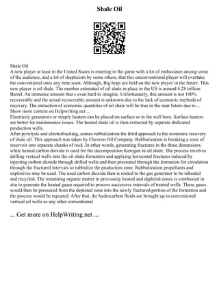 Shale Oil
Shale Oil
A new player at least in the United States is entering in the game with a lot of enthusiasm among some
of the audience, and a lot of skepticism by some others, that this unconventional player will overtake
the conventional ones any time soon. Although, Big hops are held on the new player in the future. This
new player is oil shale. The number estimated of oil shale in place in the US is around 4.28 trillion
Barrel. An immense amount that s even hard to imagine. Unfortunately, this amount is not 100%
recoverable and the actual recoverable amount is unknown due to the lack of economic methods of
recovery. The extraction of economic quantities of oil shale will be true in the near future due to ...
Show more content on Helpwriting.net ...
Electricity generators or simply heaters can be placed on surface or in the well bore. Surface heaters
are better for maintenance issues. The heated shale oil is then extracted by separate dedicated
production wells.
After pyrolysis and electrofracking, comes rubbulization the third approach to the economic recovery
of shale oil. This approach was taken by Chevron Oil Company. Rubbulization is breaking a zone of
reservoir into separate chunks of rock .In other words, generating fractures in the three dimensions.
while heated carbon dioxide is used for the decomposition Kerogen in oil shale. The process involves
drilling vertical wells into the oil shale formation and applying horizontal fractures induced by
injecting carbon dioxide through drilled wells and then pressured through the formation for circulation
through the fractured intervals to rubbulize the production zone. Rubbulization propellants and
explosives may be used. The used carbon dioxide then is routed to the gas generator to be reheated
and recycled. The remaining organic matter in previously heated and depleted zones is combusted in
situ to generate the heated gases required to process successive intervals of treated wells. These gases
would then be pressured from the depleted zone into the newly fractured portion of the formation and
the process would be repeated. After that, the hydrocarbon fluids are brought up in conventional
vertical oil wells as any other conventional
... Get more on HelpWriting.net ...
 