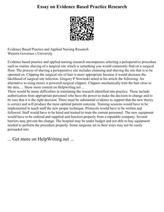 Essay on Evidence Based Practice Research
Evidence Based Practice and Applied Nursing Research
Western Governor s University
Evidence based practice and applied nursing research encompasses selecting a perioperative procedure
such as routine shaving of a surgical site which is something you would commonly find on a surgical
floor. The process of shaving a perioperative site includes cleansing and shaving the site that is to be
operated on. Clipping the surgical site of hair is more appropriate because it would decrease the
likelihood of surgical site infection. Gregory P Nowinski noted in his article the following: An
alternative to using razors is powered surgical clippers. Clippers mechanically trim the hair close to
the skin, ... Show more content on Helpwriting.net ...
There would be many difficulties in translating the research identified into practice. These include
authorization from appropriate personnel who have the power to make the decision to change and to
be sure that it is the right decision. There must be substantial evidence to support that the new theory
is correct and will produce the most optimal patient outcome. Training sessions would have to be
implemented to teach staff the new proper technique. Protocols would have to be written and
followed. Staff would have to be hired and trained to train the current personnel. The new equipment
would have to be ordered and supplied and function properly from a reputable company. Several
barriers may prevent the change. The hospital may be under budget and not able to buy equipment
needed to perform the procedure properly. Some surgeons set in their ways may not be easily
persuaded into
... Get more on HelpWriting.net ...
 