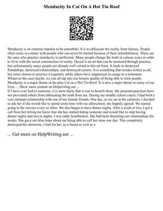 Mendacity In Cat On A Hot Tin Roof
Mendacity is an extreme impulse to be untruthful. It is to obfuscate the reality from fantasy. People
often come in contact with people who can never be trusted because of their untruthfulness. These are
the ones who practice mendacity to perfection. Many people change the truth in various ways in order
to fit in with the social construction of reality. Deceit is an art that can be mastered through practice,
but unfortunately many people are already well versed in this art form. It leads to destroyed
friendships, destroyed relationships, and destroyed careers. It is something that resides within us all,
but some choose to practice it regularly while others have suppressed its usage to a minimum.
Whatever the case maybe, we can all tap into our bizarre quality of being able to trick people.
Mendacity is a major theme in the play Cat on a Hot Tin Roof. It is also a major theme in many of our
lives. ... Show more content on Helpwriting.net ...
If I have ever lied to someone, it is most likely that it was to benefit them. My personal practices have
not prevented others from fabricating the truth from me. During my middle school career, I had built a
very intimate relationship with one of my female friends. One day, as we sat in the cafeteria, I decided
to ask her if she would like to spend some time with me afterschool; she happily agreed. We started
going to the movies every so often. We also began to have dinner nights. After a week or two, I got a
call from her letting me know that she has started dating someone and would like to stop having
dinner nights and movie nights. I was sadly heartbroken. She had been distorting our relationships for
weeks. She gave me false hope about me being able to call her mine one day. This completely
destroyed the chemistry, I had for her, as a friend as well as a
... Get more on HelpWriting.net ...
 