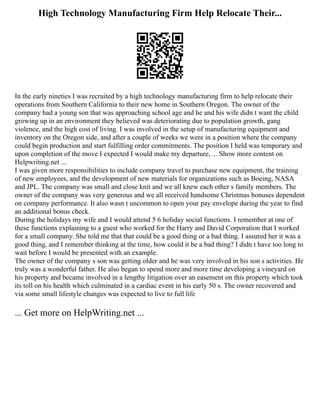 High Technology Manufacturing Firm Help Relocate Their...
In the early nineties I was recruited by a high technology manufacturing firm to help relocate their
operations from Southern California to their new home in Southern Oregon. The owner of the
company had a young son that was approaching school age and he and his wife didn t want the child
growing up in an environment they believed was deteriorating due to population growth, gang
violence, and the high cost of living. I was involved in the setup of manufacturing equipment and
inventory on the Oregon side, and after a couple of weeks we were in a position where the company
could begin production and start fulfilling order commitments. The position I held was temporary and
upon completion of the move I expected I would make my departure, ... Show more content on
Helpwriting.net ...
I was given more responsibilities to include company travel to purchase new equipment, the training
of new employees, and the development of new materials for organizations such as Boeing, NASA
and JPL. The company was small and close knit and we all knew each other s family members. The
owner of the company was very generous and we all received handsome Christmas bonuses dependent
on company performance. It also wasn t uncommon to open your pay envelope during the year to find
an additional bonus check.
During the holidays my wife and I would attend 5 6 holiday social functions. I remember at one of
these functions explaining to a guest who worked for the Harry and David Corporation that I worked
for a small company. She told me that that could be a good thing or a bad thing. I assured her it was a
good thing, and I remember thinking at the time, how could it be a bad thing? I didn t have too long to
wait before I would be presented with an example.
The owner of the company s son was getting older and he was very involved in his son s activities. He
truly was a wonderful father. He also began to spend more and more time developing a vineyard on
his property and became involved in a lengthy litigation over an easement on this property which took
its toll on his health which culminated in a cardiac event in his early 50 s. The owner recovered and
via some small lifestyle changes was expected to live to full life
... Get more on HelpWriting.net ...
 