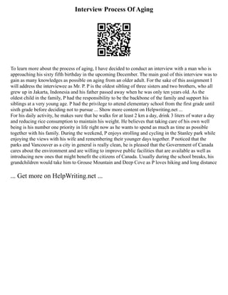 Interview Process Of Aging
To learn more about the process of aging, I have decided to conduct an interview with a man who is
approaching his sixty fifth birthday in the upcoming December. The main goal of this interview was to
gain as many knowledges as possible on aging from an older adult. For the sake of this assignment I
will address the interviewee as Mr. P. P is the oldest sibling of three sisters and two brothers, who all
grew up in Jakarta, Indonesia and his father passed away when he was only ten years old. As the
oldest child in the family, P had the responsibility to be the backbone of the family and support his
siblings at a very young age. P had the privilege to attend elementary school from the first grade until
sixth grade before deciding not to pursue ... Show more content on Helpwriting.net ...
For his daily activity, he makes sure that he walks for at least 2 km a day, drink 3 liters of water a day
and reducing rice consumption to maintain his weight. He believes that taking care of his own well
being is his number one priority in life right now as he wants to spend as much as time as possible
together with his family. During the weekend, P enjoys strolling and cycling in the Stanley park while
enjoying the views with his wife and remembering their younger days together. P noticed that the
parks and Vancouver as a city in general is really clean, he is pleased that the Government of Canada
cares about the environment and are willing to improve public facilities that are available as well as
introducing new ones that might benefit the citizens of Canada. Usually during the school breaks, his
grandchildren would take him to Grouse Mountain and Deep Cove as P loves hiking and long distance
... Get more on HelpWriting.net ...
 