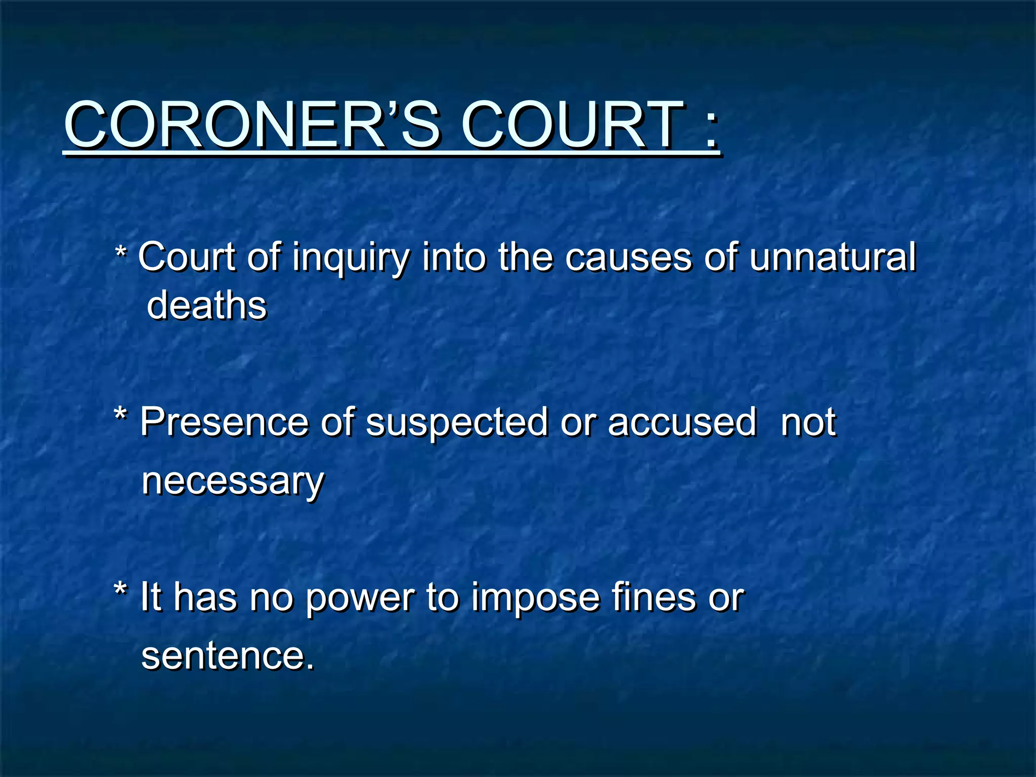 CORONER’S COURT :CORONER’S COURT :
** Court of inquiry into the causes of unnaturalCourt of inquiry into the causes of unnatural
deathsdeaths
* Presence of suspected or accused not* Presence of suspected or accused not
necessarynecessary
* It has no power to impose fines or* It has no power to impose fines or
sentence.sentence.
 