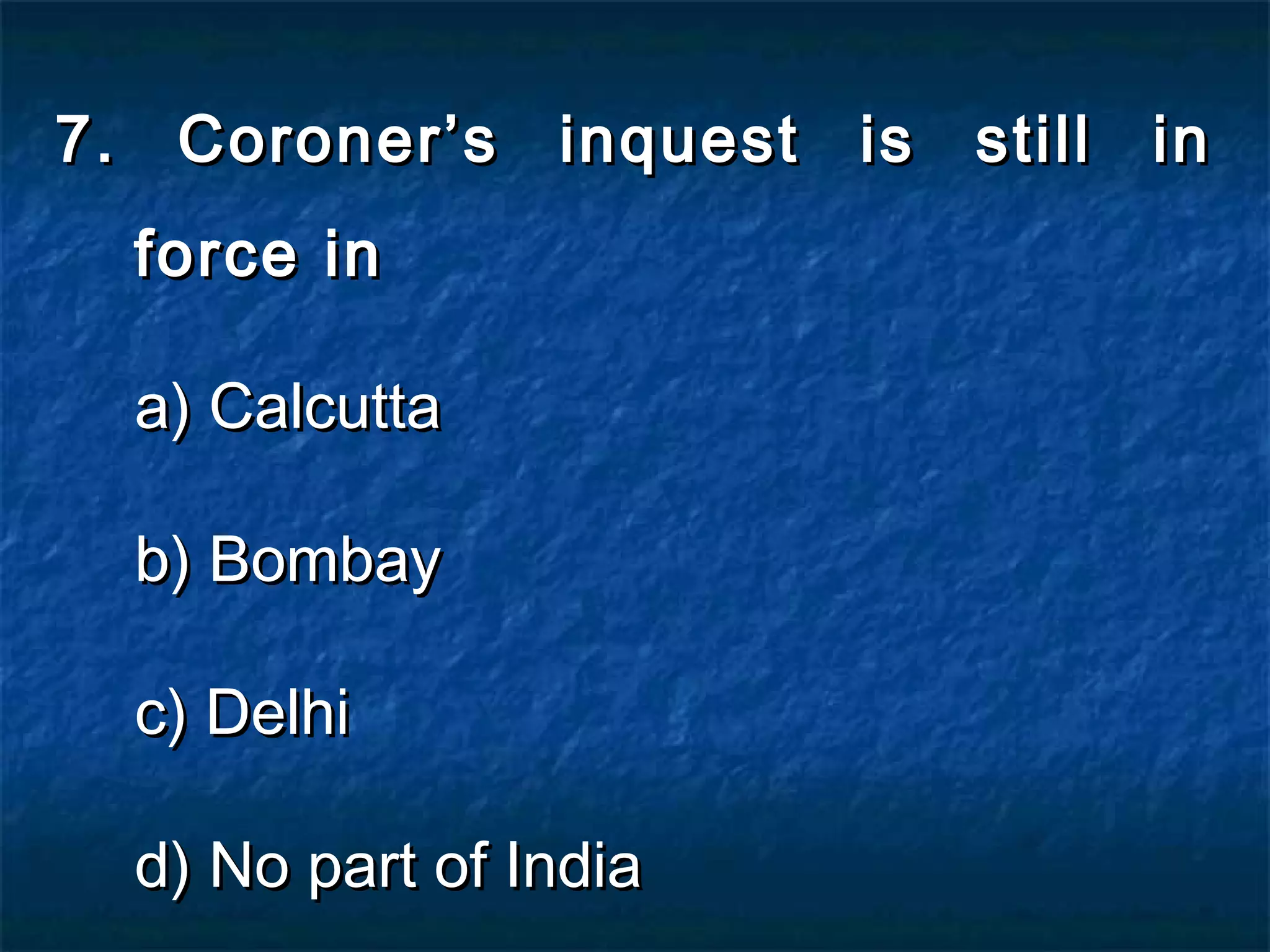 7. Coroner’s inquest is still in7. Coroner’s inquest is still in
force inforce in
a) Calcuttaa) Calcutta
b) Bombayb) Bombay
c) Delhic) Delhi
d) No part of Indiad) No part of India
 
