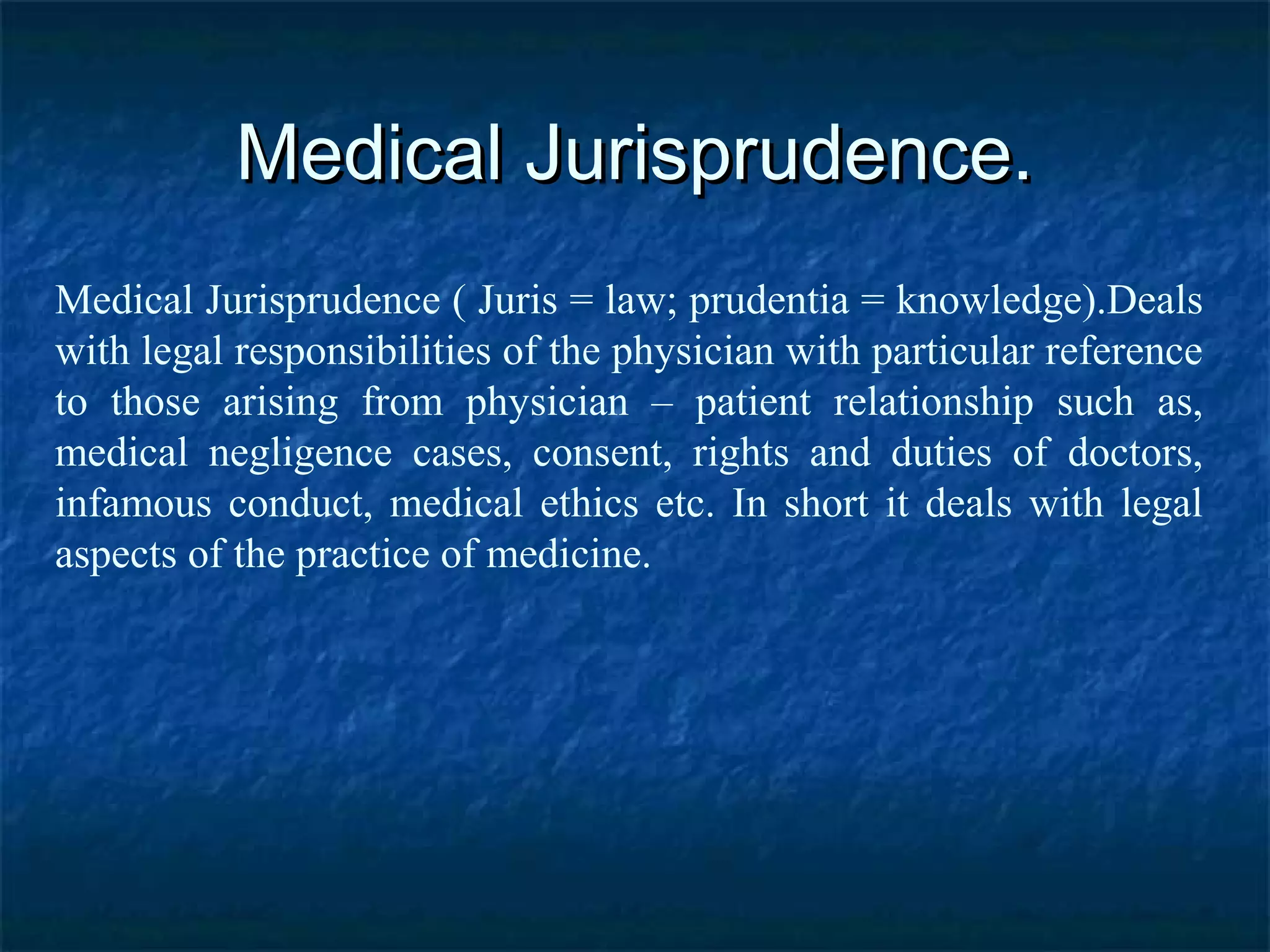 Medical Jurisprudence.Medical Jurisprudence.
Medical Jurisprudence ( Juris = law; prudentia = knowledge).Deals
with legal responsibilities of the physician with particular reference
to those arising from physician – patient relationship such as,
medical negligence cases, consent, rights and duties of doctors,
infamous conduct, medical ethics etc. In short it deals with legal
aspects of the practice of medicine.
 