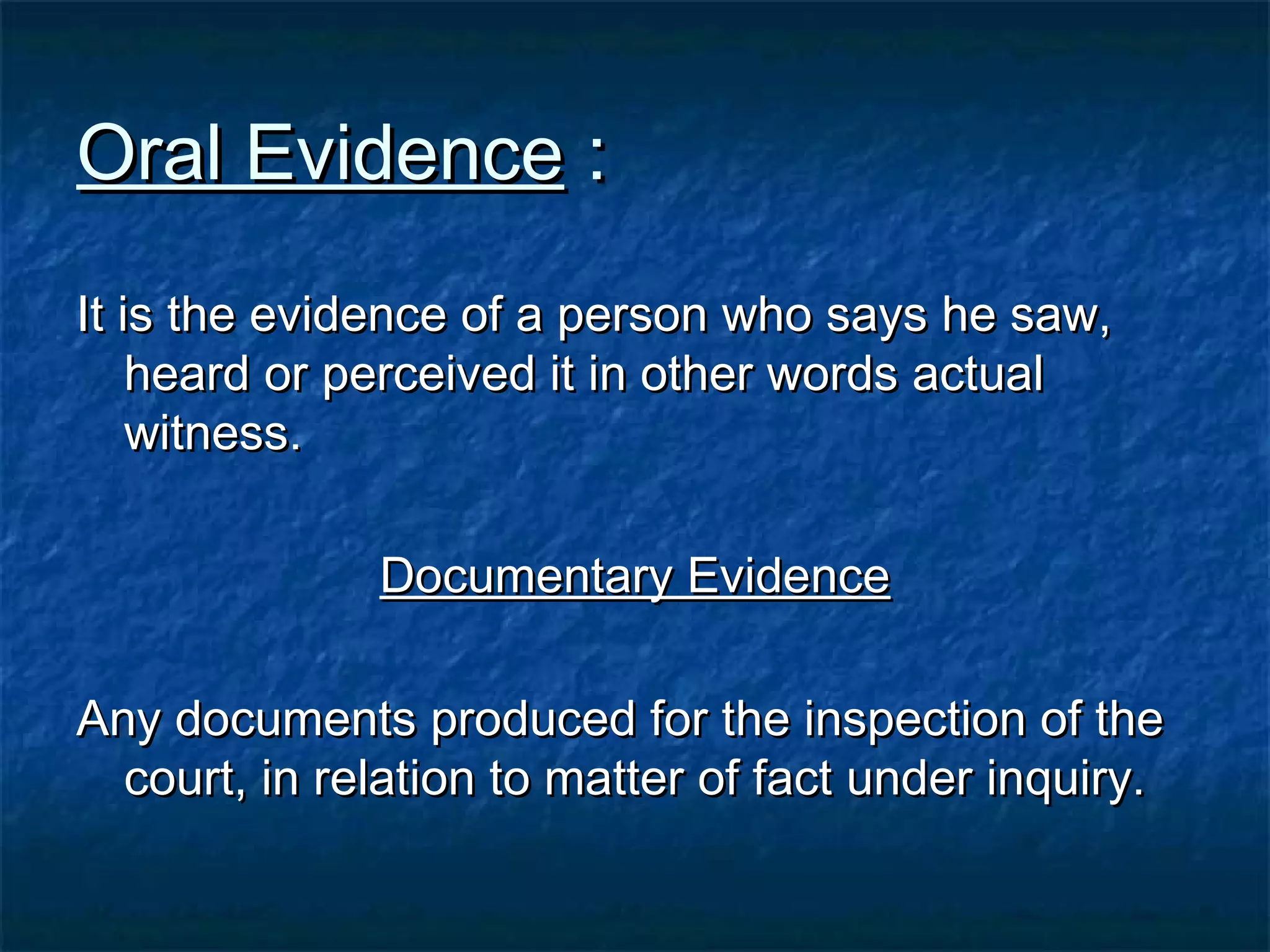 Oral EvidenceOral Evidence ::
It is the evidence of a person who says he saw,It is the evidence of a person who says he saw,
heard or perceived it in other words actualheard or perceived it in other words actual
witness.witness.
Documentary EvidenceDocumentary Evidence
Any documents produced for the inspection of theAny documents produced for the inspection of the
court, in relation to matter of fact under inquiry.court, in relation to matter of fact under inquiry.
 