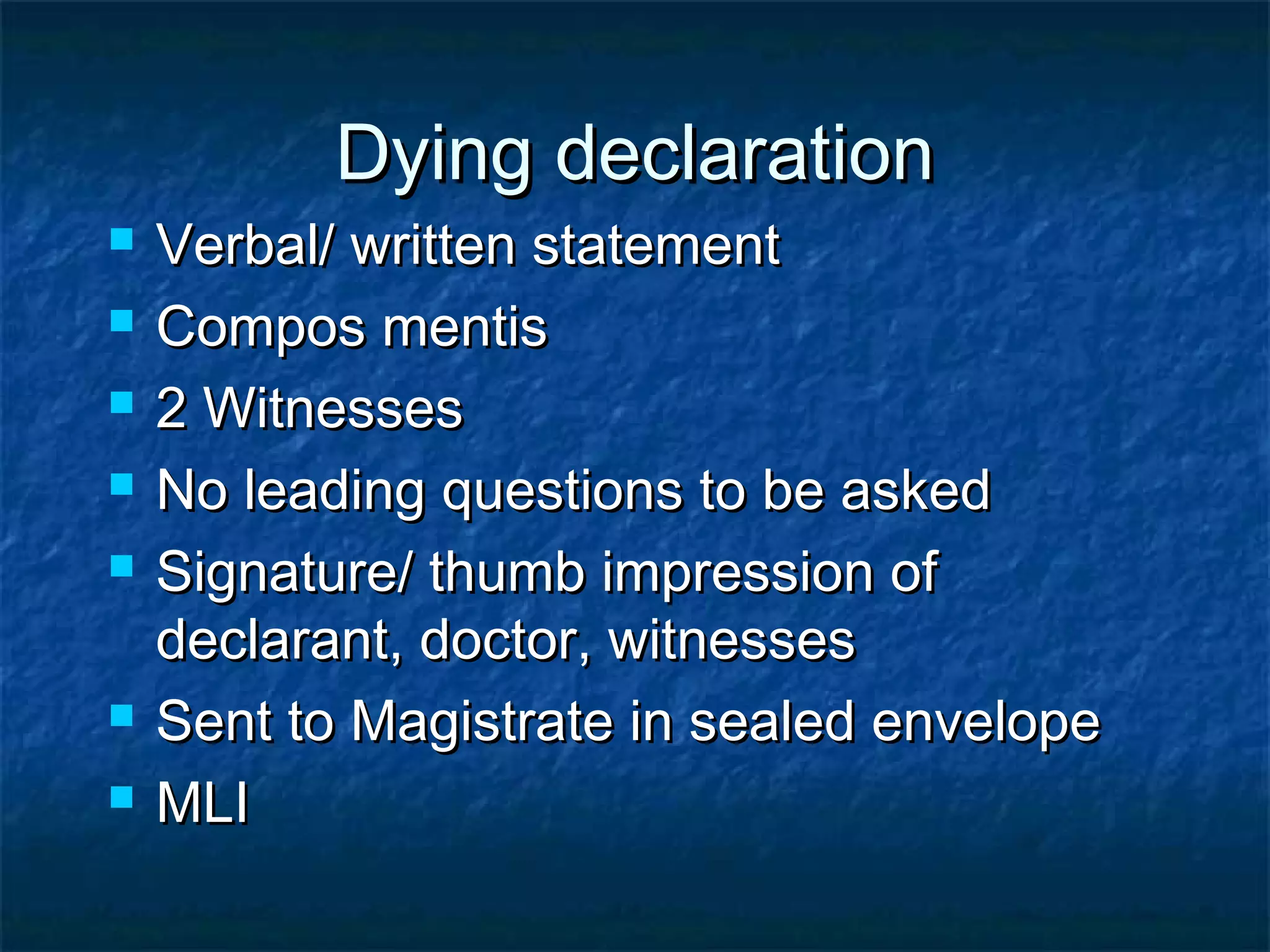 Dying declarationDying declaration
 Verbal/ written statementVerbal/ written statement
 Compos mentisCompos mentis
 2 Witnesses2 Witnesses
 No leading questions to be askedNo leading questions to be asked
 Signature/ thumb impression ofSignature/ thumb impression of
declarant, doctor, witnessesdeclarant, doctor, witnesses
 Sent to Magistrate in sealed envelopeSent to Magistrate in sealed envelope
 MLIMLI
 