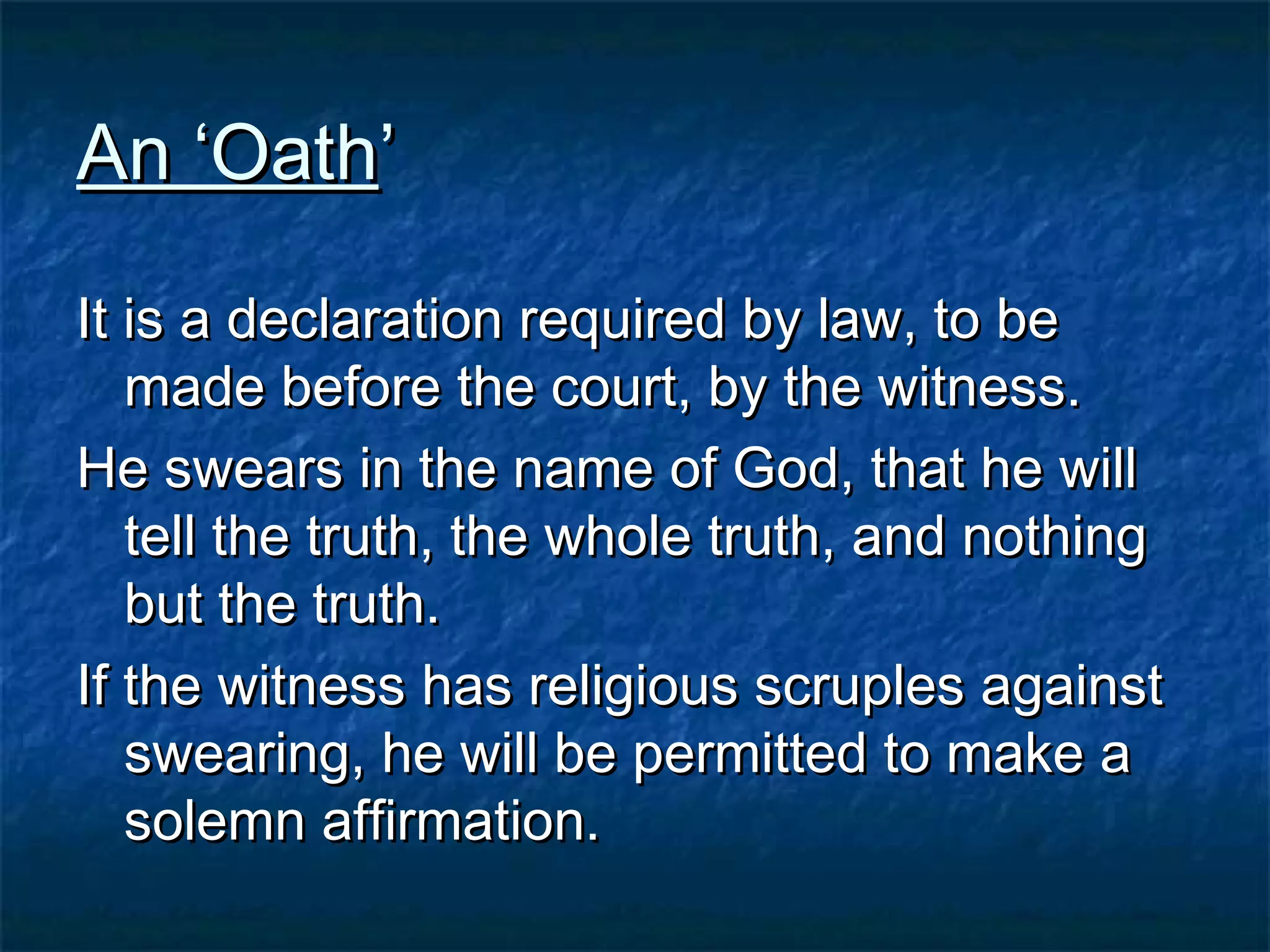 An ‘OathAn ‘Oath’’
It is a declaration required by law, to beIt is a declaration required by law, to be
made before the court, by the witness.made before the court, by the witness.
He swears in the name of God, that he willHe swears in the name of God, that he will
tell the truth, the whole truth, and nothingtell the truth, the whole truth, and nothing
but the truth.but the truth.
If the witness has religious scruples againstIf the witness has religious scruples against
swearing, he will be permitted to make aswearing, he will be permitted to make a
solemn affirmation.solemn affirmation.
 
