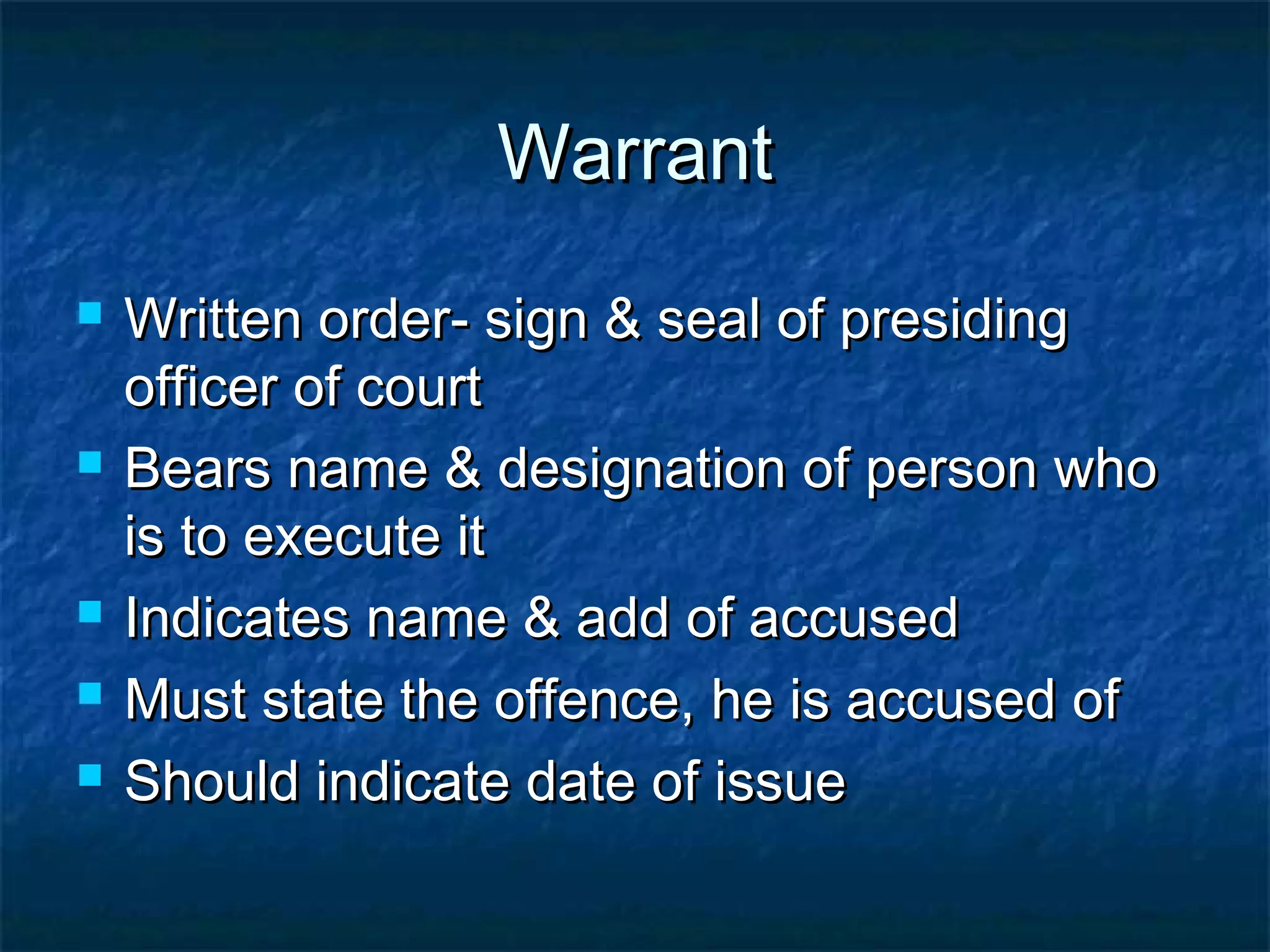 WarrantWarrant
 Written order- sign & seal of presidingWritten order- sign & seal of presiding
officer of courtofficer of court
 Bears name & designation of person whoBears name & designation of person who
is to execute itis to execute it
 Indicates name & add of accusedIndicates name & add of accused
 Must state the offence, he is accused ofMust state the offence, he is accused of
 Should indicate date of issueShould indicate date of issue
 