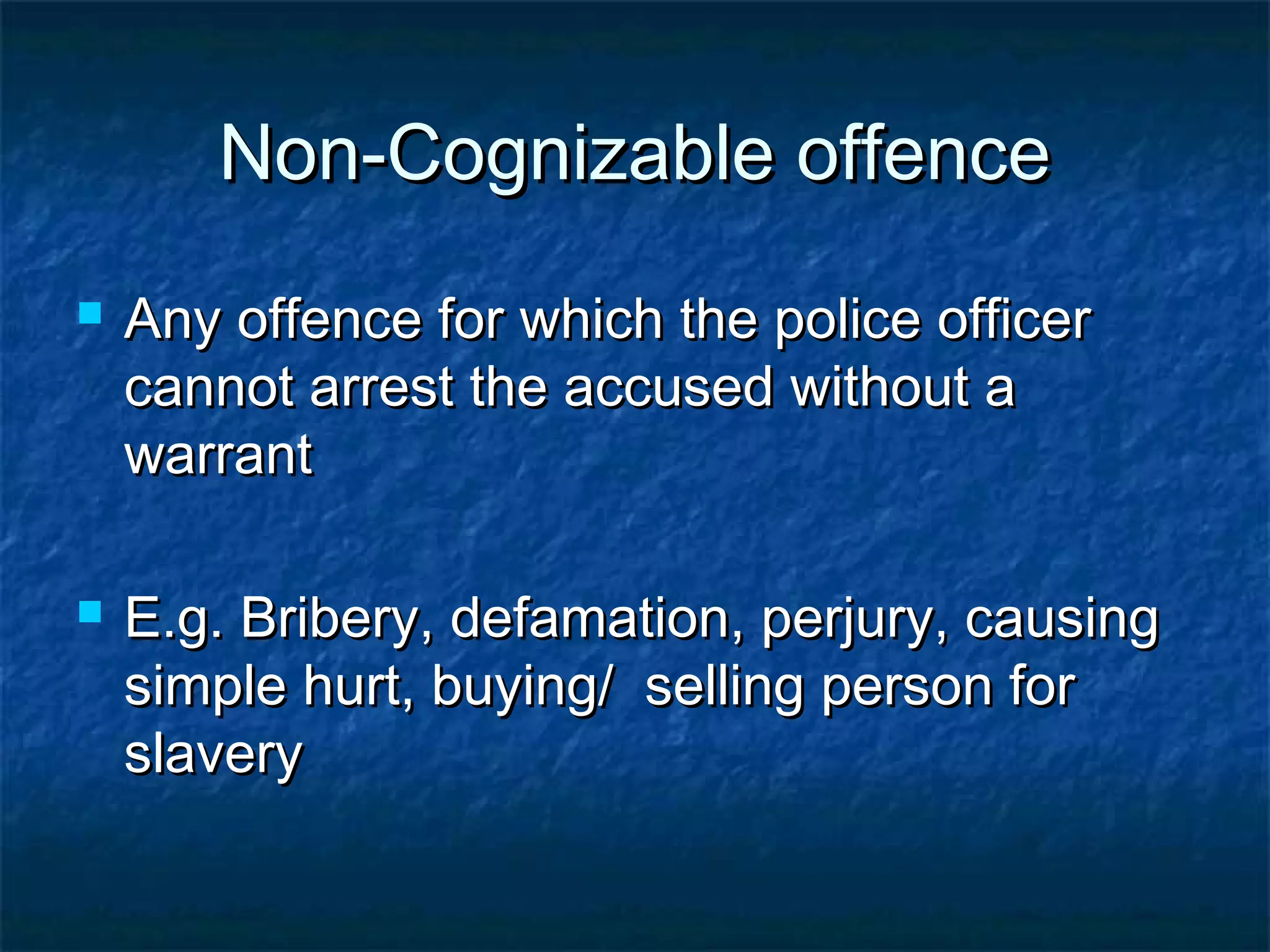 Non-Cognizable offenceNon-Cognizable offence
 Any offence for which the police officerAny offence for which the police officer
cannot arrest the accused without acannot arrest the accused without a
warrantwarrant
 E.g. Bribery, defamation, perjury, causingE.g. Bribery, defamation, perjury, causing
simple hurt, buying/ selling person forsimple hurt, buying/ selling person for
slaveryslavery
 