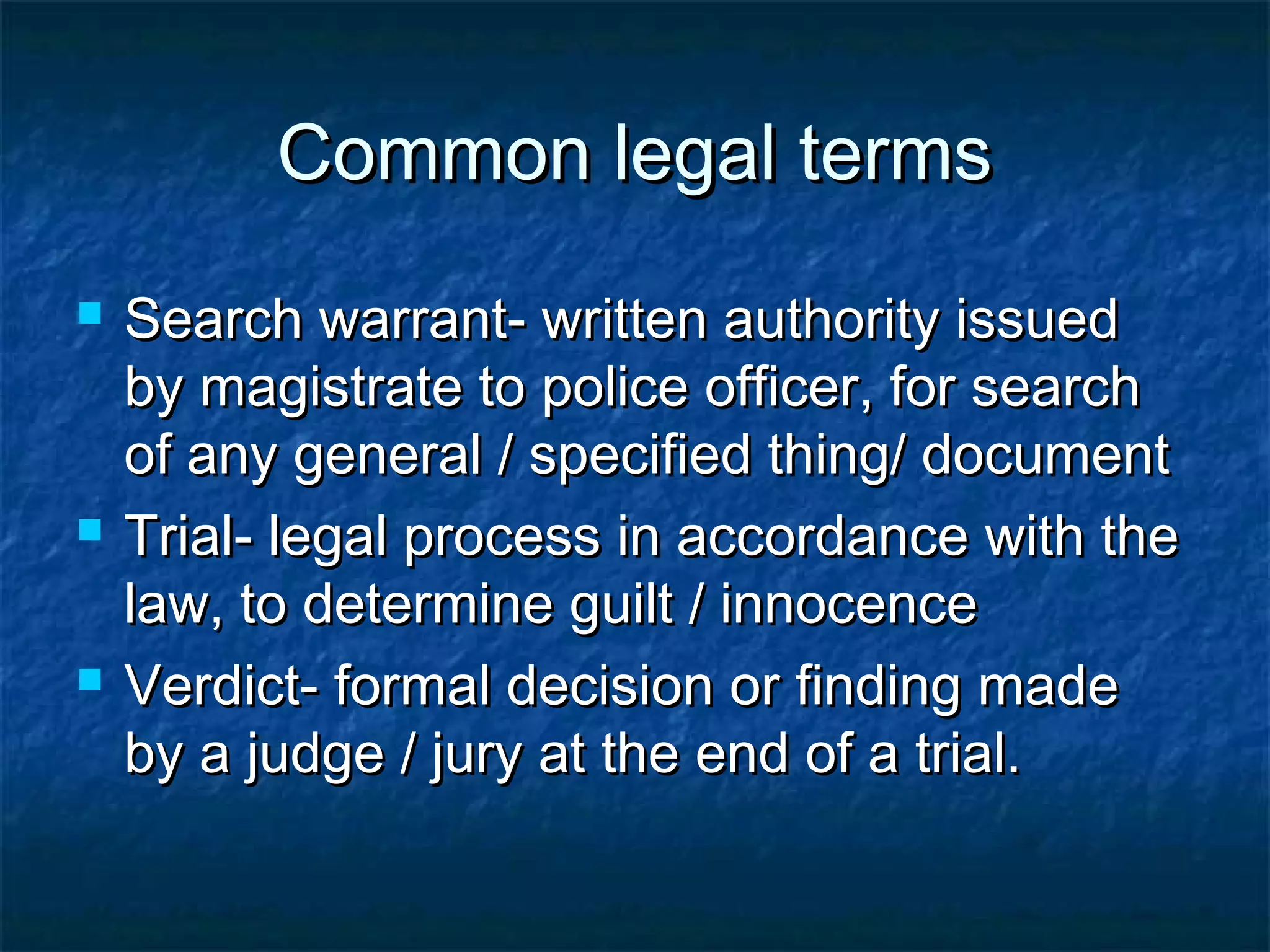 Common legal termsCommon legal terms
 Search warrant- written authority issuedSearch warrant- written authority issued
by magistrate to police officer, for searchby magistrate to police officer, for search
of any general / specified thing/ documentof any general / specified thing/ document
 Trial- legal process in accordance with theTrial- legal process in accordance with the
law, to determine guilt / innocencelaw, to determine guilt / innocence
 Verdict- formal decision or finding madeVerdict- formal decision or finding made
by a judge / jury at the end of a trial.by a judge / jury at the end of a trial.
 
