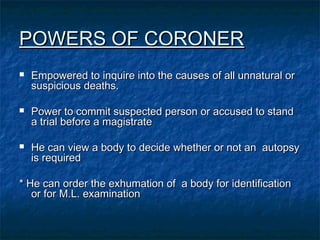 POWERS OF CORONERPOWERS OF CORONER
 Empowered to inquire into the causes of all unnatural orEmpowered to inquire into the causes of all unnatural or
suspicious deaths.suspicious deaths.
 Power to commit suspected person or accused to standPower to commit suspected person or accused to stand
a trial before a magistratea trial before a magistrate
 He can view a body to decide whether or not an autopsyHe can view a body to decide whether or not an autopsy
is requiredis required
* He can order the exhumation of a body for identification* He can order the exhumation of a body for identification
or for M.L. examinationor for M.L. examination
 