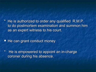 * He is authorized to order any qualified R.M.P.* He is authorized to order any qualified R.M.P.
to do postmortem examination and summon himto do postmortem examination and summon him
as an expert witness to his court.as an expert witness to his court.
 He can grant conduct moneyHe can grant conduct money
* He is empowered to appoint an in-charge* He is empowered to appoint an in-charge
coroner during his absence.coroner during his absence.
 