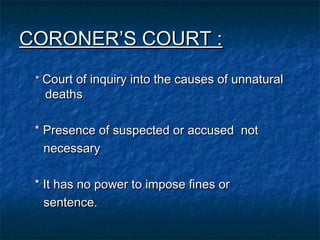 CORONER’S COURT :CORONER’S COURT :
** Court of inquiry into the causes of unnaturalCourt of inquiry into the causes of unnatural
deathsdeaths
* Presence of suspected or accused not* Presence of suspected or accused not
necessarynecessary
* It has no power to impose fines or* It has no power to impose fines or
sentence.sentence.
 