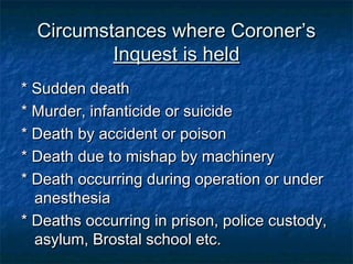 Circumstances where Coroner’sCircumstances where Coroner’s
Inquest is heldInquest is held
* Sudden death* Sudden death
* Murder, infanticide or suicide* Murder, infanticide or suicide
* Death by accident or poison* Death by accident or poison
* Death due to mishap by machinery* Death due to mishap by machinery
* Death occurring during operation or under* Death occurring during operation or under
anesthesiaanesthesia
* Deaths occurring in prison, police custody,* Deaths occurring in prison, police custody,
asylum, Brostal school etc.asylum, Brostal school etc.
 