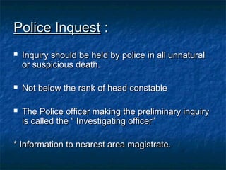 Police InquestPolice Inquest ::
 Inquiry should be held by police in all unnaturalInquiry should be held by police in all unnatural
or suspicious death.or suspicious death.
 Not below the rank of head constableNot below the rank of head constable
 The Police officer making the preliminary inquiryThe Police officer making the preliminary inquiry
is called the “ Investigating officer”is called the “ Investigating officer”
* Information to nearest area magistrate.* Information to nearest area magistrate.
 