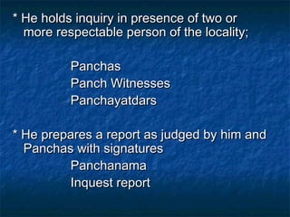 * He holds inquiry in presence of two or* He holds inquiry in presence of two or
more respectable person of the locality;more respectable person of the locality;
PanchasPanchas
Panch WitnessesPanch Witnesses
PanchayatdarsPanchayatdars
* He prepares a report as judged by him and* He prepares a report as judged by him and
Panchas with signaturesPanchas with signatures
PanchanamaPanchanama
Inquest reportInquest report
 
