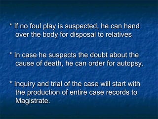 * If no foul play is suspected, he can hand* If no foul play is suspected, he can hand
over the body for disposal to relativesover the body for disposal to relatives
* In case he suspects the doubt about the* In case he suspects the doubt about the
cause of death, he can order for autopsy.cause of death, he can order for autopsy.
* Inquiry and trial of the case will start with* Inquiry and trial of the case will start with
the production of entire case records tothe production of entire case records to
Magistrate.Magistrate.
 
