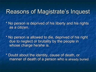 Reasons of Magistrate’s InquestReasons of Magistrate’s Inquest
* No person is deprived of his liberty and his rights* No person is deprived of his liberty and his rights
as a citizen.as a citizen.
* No person is allowed to die, deprived of his right* No person is allowed to die, deprived of his right
due to neglect or brutality by the people indue to neglect or brutality by the people in
whose charge he/she is.whose charge he/she is.
* Doubt about the identity, cause of death, or* Doubt about the identity, cause of death, or
manner of death of a person whomanner of death of a person who is already buried.is already buried.
 