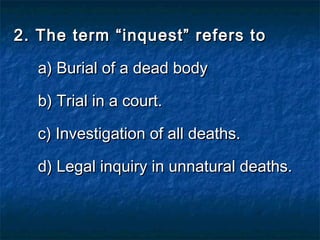 2. The term “inquest” refers to2. The term “inquest” refers to
a) Burial of a dead bodya) Burial of a dead body
b) Trial in a court.b) Trial in a court.
c) Investigation of all deaths.c) Investigation of all deaths.
d) Legal inquiry in unnatural deaths.d) Legal inquiry in unnatural deaths.
 