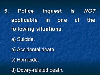 5. Police inquest is5. Police inquest is NOTNOT
applicable in one of theapplicable in one of the
following situations.following situations.
a) Suicide.a) Suicide.
b) Accidental death.b) Accidental death.
c) Homicide.c) Homicide.
d) Dowry-related death.d) Dowry-related death.
 