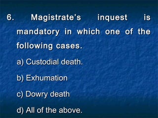 6. Magistrate’s inquest is6. Magistrate’s inquest is
mandatory in which one of themandatory in which one of the
following cases.following cases.
a) Custodial death.a) Custodial death.
b) Exhumationb) Exhumation
c) Dowry deathc) Dowry death
d) All of the above.d) All of the above.
 