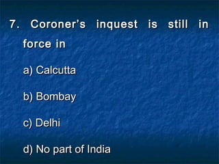 7. Coroner’s inquest is still in7. Coroner’s inquest is still in
force inforce in
a) Calcuttaa) Calcutta
b) Bombayb) Bombay
c) Delhic) Delhi
d) No part of Indiad) No part of India
 