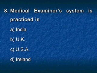 8.8. Medical Examiner’s system isMedical Examiner’s system is
practiced inpracticed in
a) Indiaa) India
b) U.K.b) U.K.
c) U.S.A.c) U.S.A.
d) Irelandd) Ireland
 
