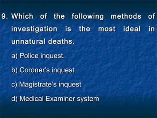 9.9. Which of the following methods ofWhich of the following methods of
investigation is the most ideal ininvestigation is the most ideal in
unnatural deaths.unnatural deaths.
a) Police inquest.a) Police inquest.
b) Coroner’s inquestb) Coroner’s inquest
c) Magistrate’s inquestc) Magistrate’s inquest
d) Medical Examiner systemd) Medical Examiner system
 