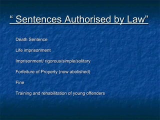 ““ Sentences Authorised by Law”Sentences Authorised by Law”
Death SentenceDeath Sentence
Life imprisonmentLife imprisonment
Imprisonment/ rigorous/simple/solitaryImprisonment/ rigorous/simple/solitary
Forfeiture of Property (now abolished)Forfeiture of Property (now abolished)
FineFine
Training and rehabilitation of young offendersTraining and rehabilitation of young offenders
 