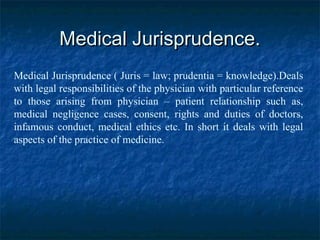 Medical Jurisprudence.Medical Jurisprudence.
Medical Jurisprudence ( Juris = law; prudentia = knowledge).Deals
with legal responsibilities of the physician with particular reference
to those arising from physician – patient relationship such as,
medical negligence cases, consent, rights and duties of doctors,
infamous conduct, medical ethics etc. In short it deals with legal
aspects of the practice of medicine.
 