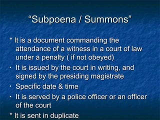 ““Subpoena / Summons”Subpoena / Summons”
* It is a document commanding the* It is a document commanding the
attendance of a witness in a court of lawattendance of a witness in a court of law
under a penalty ( if not obeyed)under a penalty ( if not obeyed)
• It is issued by the court in writing, andIt is issued by the court in writing, and
signed by the presiding magistratesigned by the presiding magistrate
• Specific date & timeSpecific date & time
• It is served by a police officer or an officerIt is served by a police officer or an officer
of the courtof the court
* It is sent in duplicate* It is sent in duplicate
 