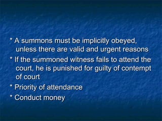 * A summons must be implicitly obeyed,* A summons must be implicitly obeyed,
unless there are valid and urgent reasonsunless there are valid and urgent reasons
* If the summoned witness fails to attend the* If the summoned witness fails to attend the
court, he is punished for guilty of contemptcourt, he is punished for guilty of contempt
of courtof court
* Priority of attendance* Priority of attendance
* Conduct money* Conduct money
 