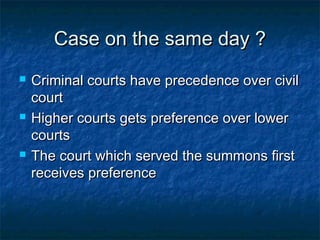 Case on the same day ?Case on the same day ?
 Criminal courts have precedence over civilCriminal courts have precedence over civil
courtcourt
 Higher courts gets preference over lowerHigher courts gets preference over lower
courtscourts
 The court which served the summons firstThe court which served the summons first
receives preferencereceives preference
 