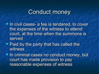 Conduct moneyConduct money
 In civil cases- a fee is tendered, to coverIn civil cases- a fee is tendered, to cover
the expenses of the witness to attendthe expenses of the witness to attend
court, at the time when the summons iscourt, at the time when the summons is
servedserved
 Paid by the party that has called thePaid by the party that has called the
witnesswitness
 In criminal cases no conduct money, butIn criminal cases no conduct money, but
court has made provision to paycourt has made provision to pay
reasonable expenses of witnessreasonable expenses of witness
 