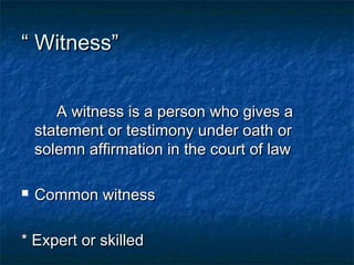 ““ Witness”Witness”
A witness is a person who gives aA witness is a person who gives a
statement or testimony under oath orstatement or testimony under oath or
solemn affirmation in the court of lawsolemn affirmation in the court of law
 Common witnessCommon witness
* Expert or skilled* Expert or skilled
 