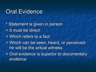 Oral EvidenceOral Evidence
* Statement is given in person* Statement is given in person
= It must be direct= It must be direct
= Which refers to a fact= Which refers to a fact
= Which can be seen, heard, or perceived-= Which can be seen, heard, or perceived-
he will be the actual witness.he will be the actual witness.
= Oral evidence is superior to documentary= Oral evidence is superior to documentary
evidenceevidence
 