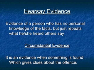 Hearsay EvidenceHearsay Evidence
Evidence of a person who has no personalEvidence of a person who has no personal
knowledge of the facts, but just repeatsknowledge of the facts, but just repeats
what he/she heard others saywhat he/she heard others say
Circumstantial EvidenceCircumstantial Evidence
It is an evidence when something is foundIt is an evidence when something is found
Which gives clues about the offence.Which gives clues about the offence.
 
