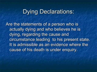 Dying Declarations:Dying Declarations:
Are the statements of a person who isAre the statements of a person who is
actually dying and who believes he isactually dying and who believes he is
dying, regarding the cause anddying, regarding the cause and
circumstance leading to his present state.circumstance leading to his present state.
It is admissible as an evidence where theIt is admissible as an evidence where the
cause of his death is under enquiry.cause of his death is under enquiry.
 