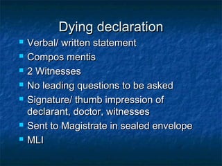Dying declarationDying declaration
 Verbal/ written statementVerbal/ written statement
 Compos mentisCompos mentis
 2 Witnesses2 Witnesses
 No leading questions to be askedNo leading questions to be asked
 Signature/ thumb impression ofSignature/ thumb impression of
declarant, doctor, witnessesdeclarant, doctor, witnesses
 Sent to Magistrate in sealed envelopeSent to Magistrate in sealed envelope
 MLIMLI
 