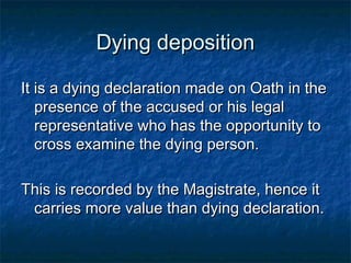 Dying depositionDying deposition
It is a dying declaration made on Oath in theIt is a dying declaration made on Oath in the
presence of the accused or his legalpresence of the accused or his legal
representative who has the opportunity torepresentative who has the opportunity to
cross examine the dying person.cross examine the dying person.
This is recorded by the Magistrate, hence itThis is recorded by the Magistrate, hence it
carries more value than dying declaration.carries more value than dying declaration.
 