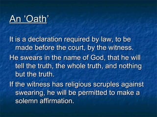 An ‘OathAn ‘Oath’’
It is a declaration required by law, to beIt is a declaration required by law, to be
made before the court, by the witness.made before the court, by the witness.
He swears in the name of God, that he willHe swears in the name of God, that he will
tell the truth, the whole truth, and nothingtell the truth, the whole truth, and nothing
but the truth.but the truth.
If the witness has religious scruples againstIf the witness has religious scruples against
swearing, he will be permitted to make aswearing, he will be permitted to make a
solemn affirmation.solemn affirmation.
 