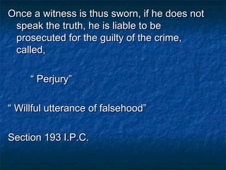 Once a witness is thus sworn, if he does notOnce a witness is thus sworn, if he does not
speak the truth, he is liable to bespeak the truth, he is liable to be
prosecuted for the guilty of the crime,prosecuted for the guilty of the crime,
called,called,
““ Perjury”Perjury”
““ Willful utterance of falsehood”Willful utterance of falsehood”
Section 193 I.P.C.Section 193 I.P.C.
 