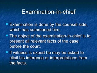Examination-in-chiefExamination-in-chief
 Examination is done by the counsel side,Examination is done by the counsel side,
which has summoned him.which has summoned him.
 The object of the examination-in-chief is toThe object of the examination-in-chief is to
present all relevant facts of the casepresent all relevant facts of the case
before the court.before the court.
 If witness is expert he may be asked toIf witness is expert he may be asked to
elicit his inference or interpretations fromelicit his inference or interpretations from
the facts.the facts.
 