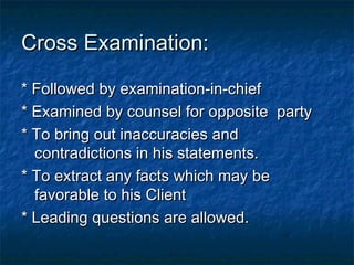 Cross Examination:Cross Examination:
* Followed by examination-in-chief* Followed by examination-in-chief
* Examined by counsel for opposite party* Examined by counsel for opposite party
* To bring out inaccuracies and* To bring out inaccuracies and
contradictions in his statements.contradictions in his statements.
* To extract any facts which may be* To extract any facts which may be
favorable to his Clientfavorable to his Client
* Leading questions are allowed.* Leading questions are allowed.
 