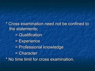 * Cross examination need not be confined to* Cross examination need not be confined to
the statements;the statements;
= Qualification= Qualification
= Experience= Experience
= Professional knowledge= Professional knowledge
= Character= Character
* No time limit for cross examination.* No time limit for cross examination.
 